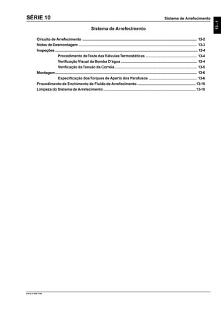 Sistema de Arrefecimento
13-1
9.610.0.006.7108
SÉRIE 10
Sistema de Arrefecimento
Circuito de Arrefecimento .............................................................................................................. 13-2
Notas de Desmontagem.................................................................................................................. 13-3
Inspeções ......................................................................................................................................... 13-4
Procedimento deTeste dasVálvulasTermostáticas ................................................. 13-4
VerificaçãoVisual da Bomba D’água ......................................................................... 13-4
Verificação daTensão da Correia............................................................................... 13-5
Montagem........................................................................................................................................ 13-6
Especificação dosTorques de Aperto dos Parafusos .............................................. 13-6
Procedimento de Enchimento de Fluido de Arrefecimento ........................................................13-10
Limpeza do Sistema de Arrefecimento.........................................................................................13-10
 