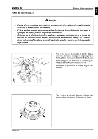 Sistema de Arrefecimento
13-3
9.610.0.006.7108
SÉRIE 10
Notas de Desmontagem
Para se ter acesso à remoção da bomba d’água,
remover a tampa da carcaça de engrenagens de
distribuição e a engrenagem do comando de válvulas.
Remova os parafusos de fixação da bomba d’água e
introduza-os nos furos roscados indicados.
Apertando os parafusos a bomba d’água será
removida.
Para remover a bomba d’água de motores mais
antigos, utilizar os rebaixos destacados na figura.
Atenção
• Nunca efetue serviços em qualquer componente do sistema de arrefecimento
enquanto o motor estiver funcionando.
• Evite o contato manual com componentes do sistema de arrefecimento logo após a
operação do motor, poderão originar-se queimaduras.
• O líquido de arrefecimento poderá espirrar e provocar queimaduras se a tampa do
radiador for removida com o sistema ainda quente. Para remover a tampa do radiador,
deixar o sistema esfriar, girar a tampa até o primeiro ressalto e esperar que toda a pressão
seja aliviada.
 