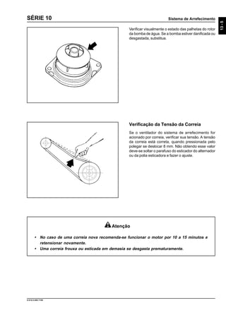 Sistema de Arrefecimento
13-5
9.610.0.006.7108
SÉRIE 10
Verificar visualmente o estado das palhetas do rotor
da bomba de água. Se a bomba estiver danificada ou
desgastada, substitua.
Verificação da Tensão da Correia
Se o ventilador do sistema de arrefecimento for
acionado por correia, verificar sua tensão. A tensão
da correia está correta, quando pressionada pelo
polegar se deslocar 8 mm. Não obtendo esse valor
deve-se soltar o parafuso do esticador do alternador
ou da polia esticadora e fazer o ajuste.
Atenção
• No caso de uma correia nova recomenda-se funcionar o motor por 10 a 15 minutos e
retensionar novamente.
• Uma correia frouxa ou esticada em demasia se desgasta prematuramente.
 