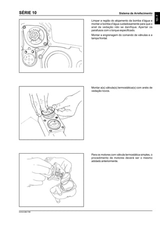 Sistema de Arrefecimento
13-7
9.610.0.006.7108
SÉRIE 10
Limpar a região do alojamento da bomba d’água e
montar a bomba d’água cuidadosamente para que o
anel de vedação não se danifique. Apertar os
parafusos com o torque especificado.
Montar a engrenagem do comando de válvulas e a
tampa frontal.
Montar a(s) válvula(s) termostática(s) com anéis de
vedação novos.
Para os motores com válvula termostática simples, o
procedimento de motores deverá ser o mesmo
adotado anteriormente.
 