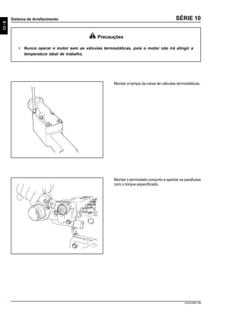 13-8
Sistema de Arrefecimento
9.610.0.006.7108
SÉRIE 10
Montar a tampa da caixa de válvulas termostáticas.
Precauções
• Nunca operar o motor sem as válvulas termostáticas, pois o motor não irá atingir a
temperatura ideal de trabalho.
Montar o termostato conjunto e apertar os parafusos
com o torque especificado.
 