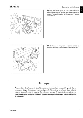Sistema de Arrefecimento
13-9
9.610.0.006.7108
SÉRIE 10
Montar o tubo d’água, a caixa das válvulas
termostáticas e o tubo by-pass com anéis de vedação
novos. Apertar todos os parafusos com o torque
especificado.
Atenção
• Para um bom funcionamento do sistema de arrefecimento, é necessário que todas as
passagens d’água internas ao motor estejam devidamente preenchidas. A aeração do
sistema de arrefecimento poderá dar origem a pontos de elevada temperatura nos
cabeçotes e bloco do motor, causando trincas nesses componentes e queima das juntas
de cabeçote.
Montar todas as mangueiras e componentes do
sistema tais como o radiador e trocadores de calor.
 