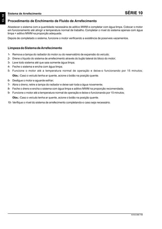 13-10
Sistema de Arrefecimento
9.610.0.006.7108
SÉRIE 10
Procedimento de Enchimento de Fluido de Arrefecimento
Abastecer o sistema com a quantidade necessária de aditivo MWM e completar com água limpa. Colocar o motor
em funcionamento até atingir a temperatura normal de trabalho. Completar o nível do sistema apenas com água
limpa + aditivo MWM na proporção adequada.
Depois de completado o sistema, funcione o motor verificando a existência de possíveis vazamentos.
LimpezadoSistemadeArrefecimento
1- Remova a tampa do radiador do motor ou do reservatório de expansão do veículo;
2- Drene o líquido do sistema de arrefecimento através do bujão lateral do bloco do motor;
3- Lave todo sistema até que saia somente água limpa;
4- Feche o sistema e encha com água limpa;
5- Funcione o motor até a temperatura normal de operação e deixe-o funcionando por 15 minutos;
Obs.: Caso o veículo tenha ar quente, acione o botão na posição quente.
6- Desligue o motor e aguarde esfriar;
7- Abra o dreno, retire a tampa do radiador e deixe sair toda a água novamente;
8- Feche o dreno e encha o sistema com água limpa e aditivo MWM na proporção recomendada;
9- Funcione o motor até a temperatura normal de operação e deixe-o funcionando por 15 minutos;
Obs.: Caso o veículo tenha ar quente, acione o botão na posição quente.
10- Verifique o nível do sistema de arrefecimento completando-o caso seja necessário.
 