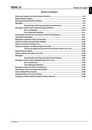 Sistema de Injeção
14-1
9.610.0.006.7108
SÉRIE 10
Sistema de Injeção
Sistema de Injeção com Bomba Injetora Rotativa ........................................................................ 14-3
Notas de Desmontagem.................................................................................................................. 14-4
Remoção da Bomba Injetora Rotativa ........................................................................................... 14-5
Montagem........................................................................................................................................ 14-7
Especificação dosTorques de Aperto dos Parafusos .............................................. 14-7
Montagem e Sincronismo da Bomba Injetora Rotativa ...............................................................14-10
Sem os Cabeçotes .....................................................................................................14-10
Com Cabeçotes Instalados........................................................................................14-11
Substituição do Filtro de Combustível comVálvula Reguladora ...............................................14-21
Outras Recomendações.................................................................................................................14-21
Montagem e Ajuste do Cabo do Acelerador .................................................................................14-22
Sistema de Corte de Combustível do Motor ................................................................................14-22
Sistema Auxiliar de Partida a Frio ................................................................................................14-22
Sistema de Injeção com Bomba Injetora em Linha .....................................................................14-23
Circuito de Injeção de Combustível com Bomba Injetora em Linha ......................14-23
Notas de Desmontagem.................................................................................................................14-24
Remoção da Bomba Injetora em Linha ........................................................................................14-24
Montagem ....................................................................................................................................14-26
Especificação dosTorques de Aperto dos Parafusos .............................................14-26
Montagem e Sincronismo da Bomba Injetora em Linha .............................................................14-27
Sem os Cabeçotes .....................................................................................................14-27
Com Cabeçotes Instalados........................................................................................14-28
Montagem e Ajuste do Cabo do Acelerador .................................................................................14-39
Sistemas de Corte de Combustível do Motor...............................................................................14-39
Corte do Motor Manual (Cabo) ......................................................................................................14-39
Solenóide Elétrico de Corte do Motor ..........................................................................................14-39
Inspeções eTestes da Bomba Injetora e Bicos Injetores ............................................................14-40
 