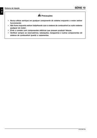 14-2
Sistema de Injeção
9.610.0.006.7108
SÉRIE 10
Precauções
• Nunca efetue serviços em qualquer componente do sistema enquanto o motor estiver
funcionando.
• Não fume enquanto estiver trabalhando com o sistema de combustível ou outro sistema
qualquer do motor.
• Evite o contato com componentes elétricos que possam produzir faíscas.
• Verificar sempre os reservatórios, tubulações, mangueiras e outros componentes do
sistema de combustível quanto a vazamentos.
 
