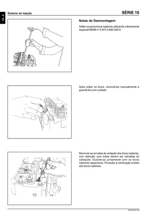 14-4
Sistema de Injeção
9.610.0.006.7108
SÉRIE 10
Notas de Desmontagem
Soltar os porta-bicos injetores utilizando a ferramenta
especial MWM no
9.407.0.690.040.6.
Após soltar os bicos, removê-los manualmente e
guardá-los com cuidado.
Remover as arruelas de vedação dos bicos injetores,
com atenção, pois todas devem ser retiradas do
cabeçote. Guarde-as juntamente com os bicos
injetores respectivos. Proceder à verificação e teste
dos bicos injetores.
 
