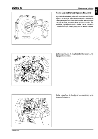 Sistema de Injeção
14-5
9.610.0.006.7108
SÉRIE 10
Remoção da Bomba Injetora Rotativa
Após soltar os tubos e parafusos de fixação da bomba
injetora à carcaça, soltar e retirar a porca de fixação
da engrenagem da bomba injetora, pelo lado da tampa
da carcaça de engrenagens de distribuição. Ter
especial cuidado para não deixar cair e perder a
chaveta de fixação da engrenagem da bomba injetora.
Soltar os parafusos de fixação da bomba injetora junto
à peça intermediária.
Soltar o parafuso de fixação da bomba injetora junto
ao suporte traseiro.
 