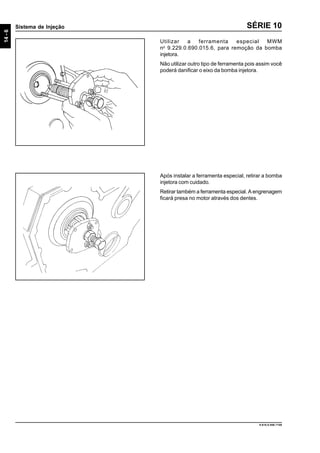 14-6
Sistema de Injeção
9.610.0.006.7108
SÉRIE 10
Utilizar a ferramenta especial MWM
no
9.229.0.690.015.6, para remoção da bomba
injetora.
Não utilizar outro tipo de ferramenta pois assim você
poderá danificar o eixo da bomba injetora.
Após instalar a ferramenta especial, retirar a bomba
injetora com cuidado.
Retirar também a ferramenta especial. A engrenagem
ficará presa no motor através dos dentes.
 