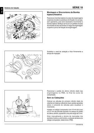 14-10
Sistema de Injeção
9.610.0.006.7108
SÉRIE 10
Montagem e Sincronismo da Bomba
Injetora Rotativa
Posicionar a bomba injetora na caixa de engrenagens
e apenas encoste os parafusos de fixação na carcaça,
sem apertá-los, pois será necessário movimentar a
bomba injetora.Verifique se houve um perfeito encaixe
da chaveta do eixo da bomba no rasgo da engrenagem
e aperte a porca de fixação da engrenagem.
Substituir o anel de vedação e fixar firmemente a
tampa de inspeção.
Posicionar o pistão do último cilindro (lado das
engrenagens) no PMS, no final do curso de
compressão.
Sem os Cabeçotes
Colocar as válvulas do primeiro cilindro (lado do
volante) em balanço utilizando duas varetas apoiadas
sobre o comando de válvulas para visualizar o
movimento.
Instalar um relógio comparador com 10 mm de curso
e 0,01 mm de precisão apoiado na cabeça do pistão
do último cilindro, ajustando uma pré-carga de 5 mm.
Girar manualmente a árvore de manivelas nos
sentidos horário e anti-horário, e através da leitura do
relógio comparador, determine o PMS.
 