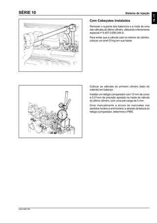 Sistema de Injeção
14-11
9.610.0.006.7108
SÉRIE 10
Com Cabeçotes Instalados
Remover o suporte dos balancins e a mola de uma
das válvulas do último cilindro, utilizando a ferramenta
especial no
9.407.0.690.044.6.
Para evitar que a válvula caia no interior do cilindro,
colocar um anel O’ring em sua haste.
Colocar as válvulas do primeiro cilindro (lado do
volante) em balanço.
Instalar um relógio comparador com 10 mm de curso
e 0,01mm de precisão apoiado na haste da válvula
do último cilindro, com uma pré-carga de 5 mm.
Girar manualmente a árvore de manivelas nos
sentidos horário e anti-horário, e através da leitura do
relógio comparador, determine o PMS.
 
