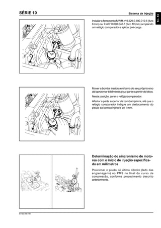 Sistema de Injeção
14-13
9.610.0.006.7108
SÉRIE 10
Instalar a ferramenta MWM no
9.229.0.690.019.6 (furo
8 mm) ou 9.407.0.690.046.6 (furo 10 mm) acoplando
um relógio comparador e aplicar pré-carga.
Mover a bomba injetora em torno do seu próprio eixo
até aproximar totalmente a sua parte superior do bloco.
Nesta posição, zerar o relógio comparador.
Afastar a parte superior da bomba injetora, até que o
relógio comparador indique um deslocamento do
pistão da bomba injetora de 1 mm.
Determinação do sincronismo de moto-
res com o início de injeção especifica-
do em milímetros
Posicionar o pistão do último cilindro (lado das
engrenagens) no PMS no final do curso de
compressão, conforme procedimento descrito
anteriormente.
 