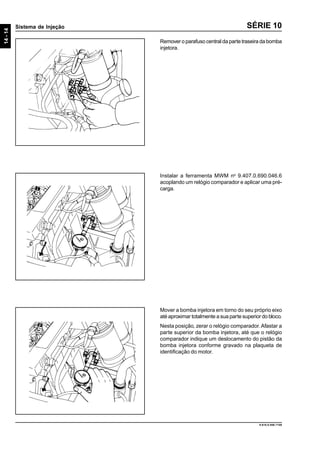 14-14
Sistema de Injeção
9.610.0.006.7108
SÉRIE 10
Remover o parafuso central da parte traseira da bomba
injetora.
Instalar a ferramenta MWM no
9.407.0.690.046.6
acoplando um relógio comparador e aplicar uma pré-
carga.
Mover a bomba injetora em torno do seu próprio eixo
até aproximar totalmente a sua parte superior do bloco.
Nesta posição, zerar o relógio comparador.Afastar a
parte superior da bomba injetora, até que o relógio
comparador indique um deslocamento do pistão da
bomba injetora conforme gravado na plaqueta de
identificação do motor.
 