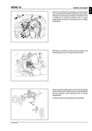 Sistema de Injeção
14-15
9.610.0.006.7108
SÉRIE 10
Apertar os parafusos de fixação da bomba injetora
com um torque de 45 a 50 Nm.Verificar se não ocorreu
alteração na marcação do relógio comparador. Fixar
o parafuso do suporte traseiro com o torque
especificado e remover a ferramenta com o relógio
comparador.
Reinstalar o parafuso central da parte traseira da
bomba injetora com um torque de 25 a 30 Nm.
Determinada a posição do ponto de início da injeção
acima (sincronismo), apertar as porcas de fixação da
bomba injetora e dos suportes com o torque
especificado.
Conferir novamente, reajustando se necessário.
 