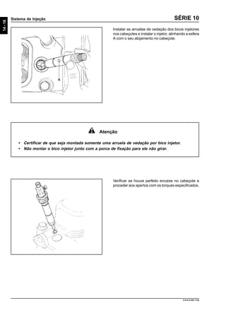 14-16
Sistema de Injeção
9.610.0.006.7108
SÉRIE 10
Instalar as arruelas de vedação dos bicos injetores
nos cabeçotes e instalar o injetor, alinhando a esfera
A com o seu alojamento no cabeçote.
Verificar se houve perfeito encaixe no cabeçote e
proceder aos apertos com os torques especificados.
Atenção
• Certificar de que seja montada somente uma arruela de vedação por bico injetor.
• Não montar o bico injetor junto com a porca de fixação para ele não girar.
 
