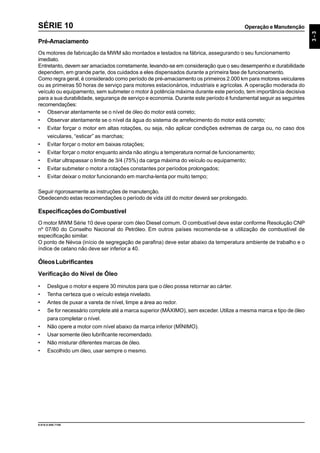 Operação e Manutenção
3-3
9.610.0.006.7108
SÉRIE 10
Pré-Amaciamento
Os motores de fabricação da MWM são montados e testados na fábrica, assegurando o seu funcionamento
imediato.
Entretanto, devem ser amaciados corretamente, levando-se em consideração que o seu desempenho e durabilidade
dependem, em grande parte, dos cuidados a eles dispensados durante a primeira fase de funcionamento.
Como regra geral, é considerado como período de pré-amaciamento os primeiros 2.000 km para motores veiculares
ou as primeiras 50 horas de serviço para motores estacionários, industriais e agrícolas. A operação moderada do
veículo ou equipamento, sem submeter o motor à potência máxima durante este período, tem importância decisiva
para a sua durabilidade, segurança de serviço e economia. Durante este período é fundamental seguir as seguintes
recomendações:
• Observar atentamente se o nível de óleo do motor está correto;
• Observar atentamente se o nível da água do sistema de arrefecimento do motor está correto;
• Evitar forçar o motor em altas rotações, ou seja, não aplicar condições extremas de carga ou, no caso dos
veiculares, “esticar” as marchas;
• Evitar forçar o motor em baixas rotações;
• Evitar forçar o motor enquanto ainda não atingiu a temperatura normal de funcionamento;
• Evitar ultrapassar o limite de 3/4 (75%) da carga máxima do veículo ou equipamento;
• Evitar submeter o motor a rotações constantes por períodos prolongados;
• Evitar deixar o motor funcionando em marcha-lenta por muito tempo;
Seguir rigorosamente as instruções de manutenção.
Obedecendo estas recomendações o período de vida útil do motor deverá ser prolongado.
EspecificaçõesdoCombustível
O motor MWM Série 10 deve operar com óleo Diesel comum. O combustível deve estar conforme Resolução CNP
nº 07/80 do Conselho Nacional do Petróleo. Em outros países recomenda-se a utilização de combustível de
especificação similar.
O ponto de Névoa (início de segregação de parafina) deve estar abaixo da temperatura ambiente de trabalho e o
índice de cetano não deve ser inferior a 40.
ÓleosLubrificantes
Verificação do Nível de Óleo
• Desligue o motor e espere 30 minutos para que o óleo possa retornar ao cárter.
• Tenha certeza que o veículo esteja nivelado.
• Antes de puxar a vareta de nível, limpe a área ao redor.
• Se for necessário complete até a marca superior (MÁXIMO), sem exceder.Utilize a mesma marca e tipo de óleo
para completar o nível.
• Não opere a motor com nível abaixo da marca inferior (MÍNIMO).
• Usar somente óleo lubrificante recomendado.
• Não misturar diferentes marcas de óleo.
• Escolhido um óleo, usar sempre o mesmo.
 