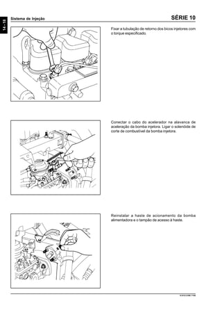 14-18
Sistema de Injeção
9.610.0.006.7108
SÉRIE 10
Fixar a tubulação de retorno dos bicos injetores com
o torque especificado.
Conectar o cabo do acelerador na alavanca de
aceleração da bomba injetora. Ligar o solenóide de
corte de combustível da bomba injetora.
Reinstalar a haste de acionamento da bomba
alimentadora e o tampão de acesso à haste.
 