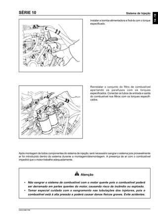 Sistema de Injeção
14-19
9.610.0.006.7108
SÉRIE 10
Instalar a bomba alimentadora e fixá-la com o torque
especificado.
Reinstalar o conjunto do filtro de combustível
apertando os parafusos com os torques
especificados. Conectar os tubos de entrada e saída
do combustível nos filtros com os torques especifi-
cados.
Após montagem de todos componentes do sistema de injeção, será necessário sangrar o sistema pois provavelmente
ar foi introduzido dentro do sistema durante a montagem/desmontagem. A presença de ar com o combustível
impedirá que o motor trabalhe adequadamente.
Atenção
• Não sangrar o sistema de combustível com o motor quente pois o combustível poderá
ser derramado em partes quentes do motor, causando risco de incêndio ou explosão.
• Tomar especial cuidado com o sangramento nas tubulações dos injetores, pois o
combustível está à alta pressão e poderá causar danos físicos graves. Evite acidentes.
 
