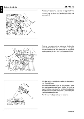 14-20
Sistema de Injeção
9.610.0.006.7108
SÉRIE 10
Para sangrar o sistema, proceder da seguinte forma:
Soltar o tubo de saída de combustível no filtro de
combustível.
Acionar manualmente a alavanca da bomba
alimentadora até que o combustível saia pela
tubulação de saída do filtro sem bolhas de ar.Apertar
o tubo de saída do filtro com o torque especificado.
Proceder agora à sangria da tubulação de alta pressão
nos bicos injetores.
Soltar a porca da tubulação de alta pressão (1) em
um dos bicos injetores. Dar a partida no motor e
esperar até que o combustível saindo pela tubulação
esteja sem bolhas de ar.Reapertar a porca do injetor
com o torque especificado.
Repetir a operação para todos os injetores.
 
