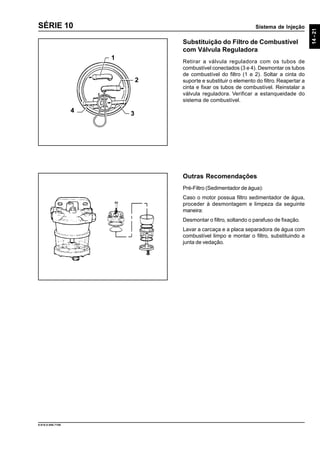 Sistema de Injeção
14-21
9.610.0.006.7108
SÉRIE 10
Substituição do Filtro de Combustível
com Válvula Reguladora
Retirar a válvula reguladora com os tubos de
combustível conectados (3 e 4). Desmontar os tubos
de combustível do filtro (1 e 2). Soltar a cinta do
suporte e substituir o elemento do filtro. Reapertar a
cinta e fixar os tubos de combustível. Reinstalar a
válvula reguladora. Verificar a estanqueidade do
sistema de combustível.
Outras Recomendações
Pré-Filtro (Sedimentador de água):
Caso o motor possua filtro sedimentador de água,
proceder à desmontagem e limpeza da seguinte
maneira:
Desmontar o filtro, soltando o parafuso de fixação.
Lavar a carcaça e a placa separadora de água com
combustível limpo e montar o filtro, substituindo a
junta de vedação.
1
4 3
2
 