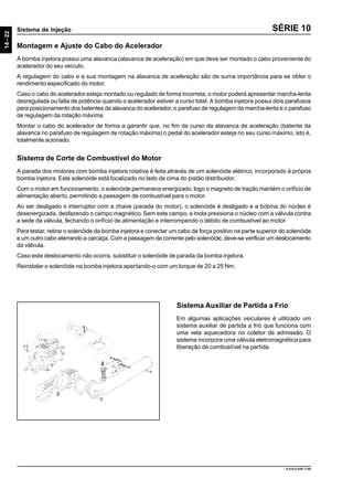 14-22
Sistema de Injeção
9.610.0.006.7108
SÉRIE 10
Montagem e Ajuste do Cabo do Acelerador
A bomba injetora possui uma alavanca (alavanca de aceleração) em que deve ser montado o cabo proveniente do
acelerador do seu veículo.
A regulagem do cabo e a sua montagem na alavanca de aceleração são de suma importância para se obter o
rendimento especificado do motor.
Caso o cabo do acelerador esteja montado ou regulado de forma incorreta, o motor poderá apresentar marcha-lenta
desregulada ou falta de potência quando o acelerador estiver a curso total. A bomba injetora possui dois parafusos
para posicionamento dos batentes da alavanca do acelerador, o parafuso de regulagem da marcha-lenta e o parafuso
de regulagem da rotação máxima.
Montar o cabo do acelerador de forma a garantir que, no fim de curso da alavanca de aceleração (batente da
alavanca no parafuso de regulagem de rotação máxima) o pedal do acelerador esteja no seu curso máximo, isto é,
totalmente acionado.
Sistema de Corte de Combustível do Motor
A parada dos motores com bomba injetora rotativa é feita através de um solenóide elétrico, incorporado à própria
bomba injetora. Este solenóide está localizado no lado de cima do pistão distribuidor.
Com o motor em funcionamento, o solenóide permanece energizado, logo o magneto de tração mantém o orifício de
alimentação aberto, permitindo a passagem de combustível para o motor.
Ao ser desligado o interruptor com a chave (parada do motor), o solenóide é desligado e a bobina do núcleo é
desenergizada, desfazendo o campo magnético.Sem este campo, a mola pressiona o núcleo com a válvula contra
a sede da válvula, fechando o orifício de alimentação e interrompendo o débito de combustível ao motor.
Para testar, retirar o solenóide da bomba injetora e conectar um cabo de força positivo na parte superior do solenóide
e um outro cabo aterrando a carcaça. Com a passagem de corrente pelo solenóide, deve-se verificar um deslocamento
da válvula.
Caso este deslocamento não ocorra, substituir o solenóide de parada da bomba injetora.
Reinstalar o solenóide na bomba injetora apertando-o com um torque de 20 a 25 Nm.
Sistema Auxiliar de Partida a Frio
Em algumas aplicações veiculares é utilizado um
sistema auxiliar de partida a frio que funciona com
uma vela aquecedora no coletor de admissão. O
sistema incorpora uma válvula eletromagnética para
liberação de combustível na partida.
 