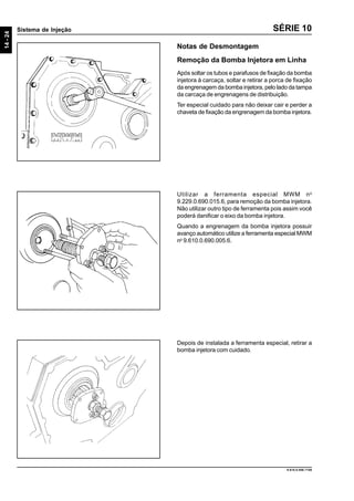 14-24
Sistema de Injeção
9.610.0.006.7108
SÉRIE 10
Notas de Desmontagem
Remoção da Bomba Injetora em Linha
Após soltar os tubos e parafusos de fixação da bomba
injetora à carcaça, soltar e retirar a porca de fixação
da engrenagem da bomba injetora, pelo lado da tampa
da carcaça de engrenagens de distribuição.
Ter especial cuidado para não deixar cair e perder a
chaveta de fixação da engrenagem da bomba injetora.
Utilizar a ferramenta especial MWM no
9.229.0.690.015.6, para remoção da bomba injetora.
Não utilizar outro tipo de ferramenta pois assim você
poderá danificar o eixo da bomba injetora.
Quando a engrenagem da bomba injetora possuir
avanço automático utilize a ferramenta especial MWM
no
9.610.0.690.005.6.
Depois de instalada a ferramenta especial, retirar a
bomba injetora com cuidado.
 