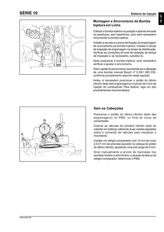 Sistema de Injeção
14-27
9.610.0.006.7108
SÉRIE 10
Montagem e Sincronismo da Bomba
Injetora em Linha
Colocar a bomba injetora na posição e apenas encoste
os parafusos, sem apertá-los, pois será necessário
movimentar a bomba injetora.
Instalar a arruela e a porca de fixação da engrenagem
de acionamento da bomba injetora. Instalar a tampa
de inspeção da engrenagem na tampa de distribuição.
Verificar as condições do anel de vedação da tampa
de inspeção e, se necessário, substituí-lo.
Após posicionar a bomba injetora, será necessário
verificar e ajustar o sincronismo.
Para o ajuste do sincronismo recomenda-se a utilização
de uma bomba manual Bosch nº 9 681 085 035,
conforme procedimento descrito neste capítulo.
Antes, é necessário posicionar o pistão do último
cilindro (lado das engrenagens) no ponto de início de
injeção do combustível. Para fazê-lo, siga um dos
procedimentos recomendados.
Sem os Cabeçotes
Posicionar o pistão do último cilindro (lado das
engrenagens) no PMS, no final do curso de
compressão.
Colocar as válvulas do primeiro cilindro (lado do
volante) em balanço utilizando duas varetas apoiadas
sobre o comando de válvulas para visualizar o
movimento.
Instalar um relógio comparador com 10 mm de curso
e 0,01 mm de precisão apoiado na cabeça do pistão
do último cilindro, ajustando uma pré-carga de 5 mm.
Girar manualmente a árvore de manivelas nos
sentidos horário e anti-horário, e através da leitura do
relógio comparador, determinar o PMS.
 