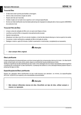 3-4
Operação e Manutenção
9.610.0.006.7108
SÉRIE 10
Atenção
• Usar sempre filtro original.
TrocadoÓleo
• O óleo deve estar quente para facilitar a drenagem.
• Drene o óleo removendo o bujão do cárter.
• Espere até não sair mais óleo.
• Instale o bujão com arruela nova e aperte-o com o torque especificado.
• Encha com óleo lubrificante recomendado pela tampa de inspeção do cabeçote até a marca superior (MÁXIMO)
da vareta de nível.
Troca do Filtro de Óleo
• Limpar a área de vedação do filtro com um pano sem fiapos e limpo.
• Lubrificar a junta do filtro e rosqueá-lo manualmente até encostar.
• Apertar manualmente.
• Abastecer com óleo novo. Em um veículo nivelado, o nível de óleo deverá alcançar a marca superior da vareta.
• Funcionar o motor verificando a vedação do filtro e do bujão do cárter.
• Desligar o motor e, após 30 minutos, conferir novamente o nível de óleo, completando se necessário.
ÓleoLubrificante
O óleo lubrificante é fundamental para uma boa conservação dos componentes internos do motor. Um óleo lubrifi-
cante contaminado com areia, terra, poeira, água ou combustível causa problemas ao motor.
Verifique a aparência do óleo lubrificante do seu motor.Uma coloração escura e baixa viscosidade poderá significar
a presença de combustível no óleo lubrificante. A presença de bolhas ou uma coloração leitosa poderá indicar a
presença de água no óleo.
EspecificaçõesdoÓleoLubrificante
Devem ser utilizados óleos lubrificantes do tipo multi-viscosos que atendam, no mínimo, às especificações
API CH4 - ACEA E3 (ou superior) e às viscosidades recomendadas.
Atenção
• Não misturar diferentes marcas de óleo. Escolhido um tipo de óleo, utilizar sempre o
mesmo na reposição.
 