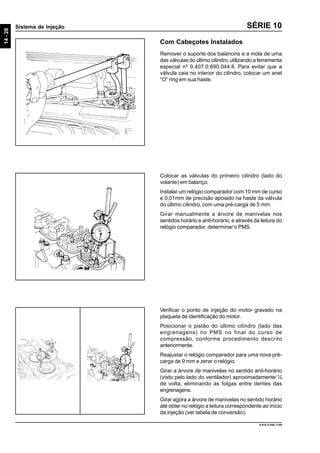 14-28
Sistema de Injeção
9.610.0.006.7108
SÉRIE 10
Com Cabeçotes Instalados
Remover o suporte dos balancins e a mola de uma
das válvulas do último cilindro, utilizando a ferramenta
especial nº 9.407.0.690.044.6. Para evitar que a
válvula caia no interior do cilindro, colocar um anel
“O” ring em sua haste.
Colocar as válvulas do primeiro cilindro (lado do
volante) em balanço.
Instalar um relógio comparador com 10 mm de curso
e 0,01mm de precisão apoiado na haste da válvula
do último cilindro, com uma pré-carga de 5 mm.
Girar manualmente a árvore de manivelas nos
sentidos horário e anti-horário, e através da leitura do
relógio comparador, determinar o PMS.
Verificar o ponto de injeção do motor gravado na
plaqueta de identificação do motor.
Posicionar o pistão do último cilindro (lado das
engrenagens) no PMS no final do curso de
compressão, conforme procedimento descrito
anteriormente.
Reajustar o relógio comparador para uma nova pré-
carga de 9 mm e zerar o relógio.
Girar a árvore de manivelas no sentido anti-horário
(visto pelo lado do ventilador) aproximadamente ¼
de volta, eliminando as folgas entre dentes das
engrenagens.
Girar agora a árvore de manivelas no sentido horário
até obter no relógio a leitura correspondente ao início
da injeção (ver tabela de conversão).
 