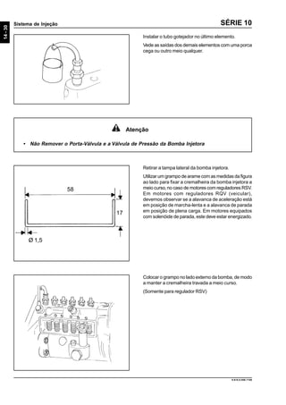 14-30
Sistema de Injeção
9.610.0.006.7108
SÉRIE 10
Retirar a tampa lateral da bomba injetora.
Utilizar um grampo de arame com as medidas da figura
ao lado para fixar a cremalheira da bomba injetora a
meio curso, no caso de motores com reguladores RSV.
Em motores com reguladores RQV (veicular),
devemos observar se a alavanca de aceleração está
em posição de marcha-lenta e a alavanca de parada
em posição de plena carga. Em motores equipados
com solenóide de parada, este deve estar energizado.
Colocar o grampo no lado externo da bomba, de modo
a manter a cremalheira travada a meio curso.
(Somente para regulador RSV)
Ø 1,5
58
17
Atenção
• Não Remover o Porta-Válvula e a Válvula de Pressão da Bomba Injetora
Instalar o tubo gotejador no último elemento.
Vede as saídas dos demais elementos com uma porca
cega ou outro meio qualquer.
 