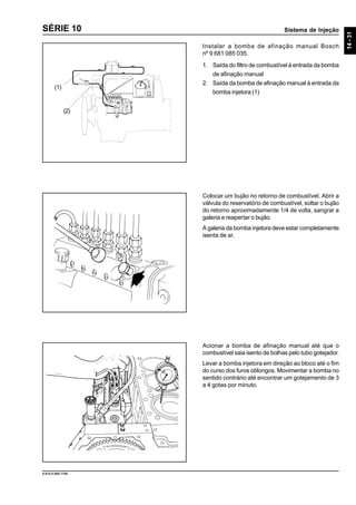 Sistema de Injeção
14-31
9.610.0.006.7108
SÉRIE 10
Instalar a bomba de afinação manual Bosch
nº 9 681 085 035.
1. Saída do filtro de combustível à entrada da bomba
de afinação manual
2. Saída da bomba de afinação manual à entrada da
bomba injetora (1)
Colocar um bujão no retorno de combustível. Abrir a
válvula do reservatório de combustível, soltar o bujão
do retorno aproximadamente 1/4 de volta, sangrar a
galeria e reapertar o bujão.
A galeria da bomba injetora deve estar completamente
isenta de ar.
Acionar a bomba de afinação manual até que o
combustível saia isento de bolhas pelo tubo gotejador.
Levar a bomba injetora em direção ao bloco até o fim
do curso dos furos oblongos. Movimentar a bomba no
sentido contrário até encontrar um gotejamento de 3
a 4 gotas por minuto.
(1)
(2)
 