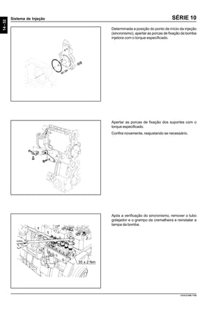 14-32
Sistema de Injeção
9.610.0.006.7108
SÉRIE 10
Determinada a posição do ponto de início da injeção
(sincronismo), apertar as porcas de fixação da bomba
injetora com o torque especificado.
Apertar as porcas de fixação dos suportes com o
torque especificado.
Confira novamente, reajustando se necessário.
Após a verificação do sincronismo, remover o tubo
gotejador e o grampo da cremalheira e reinstalar a
tampa da bomba.
35 ± 2 Nm
 