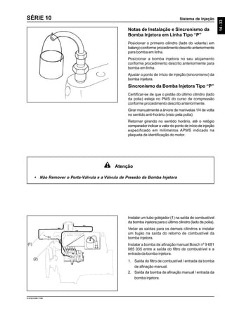 Sistema de Injeção
14-33
9.610.0.006.7108
SÉRIE 10
Notas de Instalação e Sincronismo da
Bomba Injetora em Linha Tipo “P”
Posicionar o primeiro cilindro (lado do volante) em
balanço conforme procedimento descrito anteriormente
para bomba em linha.
Posicionar a bomba injetora no seu alojamento
conforme procedimento descrito anteriormente para
bomba em linha.
Ajustar o ponto de início de injeção (sincronismo) da
bomba injetora.
Sincronismo da Bomba Injetora Tipo “P”
Certificar-se de que o pistão do último cilindro (lado
da polia) esteja no PMS do curso de compressão
conforme procedimento descrito anteriormente.
Girar manualmente a árvore de manivelas 1/4 de volta
no sentido anti-horário (visto pela polia).
Retornar girando no sentido horário, até o relógio
comparador indicar o valor do ponto de início de injeção
especificado em milímetros APMS indicado na
plaqueta de identificação do motor.
Instalar um tubo gotejador (1) na saída de combustível
da bomba injetora para o último cilindro (lado da polia).
Vedar as saídas para os demais cilindros e instalar
um bujão na saída do retorno de combustível da
bomba injetora.
Instalar a bomba de afinação manual Bosch nº 9 681
085 035 entre a saída do filtro de combustível e a
entrada da bomba injetora.
1. Saída do filtro de combustível / entrada da bomba
de afinação manual.
2. Saída da bomba de afinação manual / entrada da
bomba injetora.
(1)
(2)
Atenção
• Não Remover o Porta-Válvula e a Válvula de Pressão da Bomba Injetora
 