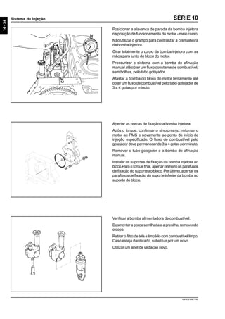 14-34
Sistema de Injeção
9.610.0.006.7108
SÉRIE 10
Posicionar a alavanca de parada da bomba injetora
na posição de funcionamento do motor - meio curso.
Não utilizar o grampo para centralizar a cremalheira
da bomba injetora.
Girar totalmente o corpo da bomba injetora com as
mãos para junto do bloco do motor.
Pressurizar o sistema com a bomba de afinação
manual até obter um fluxo constante de combustível,
sem bolhas, pelo tubo gotejador.
Afastar a bomba do bloco do motor lentamente até
obter um fluxo de combustível pelo tubo gotejador de
3 a 4 gotas por minuto.
Apertar as porcas de fixação da bomba injetora.
Após o torque, confirmar o sincronismo: retornar o
motor ao PMS e novamente ao ponto de início de
injeção especificado. O fluxo de combustível pelo
gotejador deve permanecer de 3 a 4 gotas por minuto.
Remover o tubo gotejador e a bomba de afinação
manual.
Instalar os suportes de fixação da bomba injetora ao
bloco.Para o torque final, apertar primeiro os parafusos
de fixação do suporte ao bloco.Por último, apertar os
parafusos de fixação do suporte inferior da bomba ao
suporte do bloco.
Verificar a bomba alimentadora de combustível.
Desmontar a porca serrilhada e a presilha, removendo
o copo.
Retirar o filtro de tela e limpá-lo com combustível limpo.
Caso esteja danificado, substituir por um novo.
Utilizar um anel de vedação novo.
 