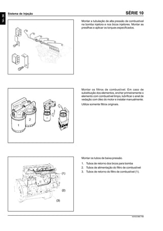 14-36
Sistema de Injeção
9.610.0.006.7108
SÉRIE 10
Montar a tubulação de alta pressão de combustível
na bomba injetora e nos bicos injetores. Montar as
presilhas e aplicar os torques especificados.
Montar os filtros de combustível. Em caso de
substituição dos elementos, encher primeiramente o
elemento com combustível limpo, lubrificar o anel de
vedação com óleo do motor e instalar manualmente.
Utilize somente filtros originais.
Montar os tubos de baixa pressão.
1. Tubos de retorno dos bicos para bomba
2. Tubos de alimentação do filtro de combustível
3. Tubos de retorno do filtro de combustível (1).
 