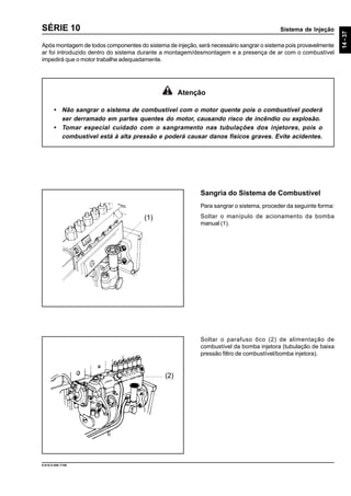 Sistema de Injeção
14-37
9.610.0.006.7108
SÉRIE 10
Após montagem de todos componentes do sistema de injeção, será necessário sangrar o sistema pois provavelmente
ar foi introduzido dentro do sistema durante a montagem/desmontagem e a presença de ar com o combustível
impedirá que o motor trabalhe adequadamente.
Sangria do Sistema de Combustível
Para sangrar o sistema, proceder da seguinte forma:
Soltar o manípulo de acionamento da bomba
manual (1).
Soltar o parafuso ôco (2) de alimentação de
combustível da bomba injetora (tubulação de baixa
pressão filtro de combustível/bomba injetora).
Atenção
• Não sangrar o sistema de combustível com o motor quente pois o combustível poderá
ser derramado em partes quentes do motor, causando risco de incêndio ou explosão.
• Tomar especial cuidado com o sangramento nas tubulações dos injetores, pois o
combustível está à alta pressão e poderá causar danos físicos graves. Evite acidentes.
(1)
(2)
 