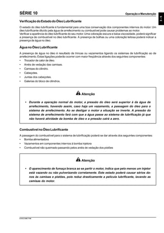 Operação e Manutenção
3-5
9.610.0.006.7108
SÉRIE 10
VerificaçãodoEstadodoÓleoLubrificante
O estado do óleo lubrificante é fundamental para uma boa conservação dos componentes internos do motor. Um
óleo lubrificante diluído pela água de arrefecimento ou combustível pode causar problemas ao motor.
Verificar a aparência do óleo lubrificante do seu motor.Uma coloração escura e baixa viscosidade, poderá significar
a presença de combustível no óleo lubrificante. A presença de bolhas ou uma coloração leitosa poderá indicar a
presença de água no óleo.
ÁguanoÓleoLubrificante
A presença de água no óleo é resultado de trincas ou vazamentos ligando os sistemas de lubrificação ao de
arrefecimento. Estas ligações poderão ocorrer com maior freqüência através dos seguintes componentes:
• Trocador de calor de óleo.
• Anéis de vedação das camisas.
• Camisas do cilindro.
• Cabeçotes.
• Juntas dos cabeçotes.
• Galerias do bloco de cilindros.
Atenção
• Durante a operação normal do motor, a pressão do óleo será superior à da água de
arrefecimento, havendo assim, caso haja um vazamento, a passagem do óleo para o
sistema de arrefecimento. Ao se desligar o motor a situação se inverte. A pressão do
sistema de arrefecimento fará com que a água passe ao sistema de lubrificação já que
não haverá atividade da bomba de óleo e a pressão cairá a zero.
CombustívelnoÓleoLubrificante
A passagem do combustível para o sistema de lubrificação poderá se dar através dos seguintes componentes:
• Bomba alimentadora
• Vazamentos em componentes internos à bomba injetora
• Combustível não queimado passando pelos anéis de vedação dos pistões
Atenção
• O aparecimento de fumaça branca ao se partir o motor, indica que pelo menos um injetor
está vazando ou não pulverizando corretamente. Este estado poderá causar sérios da-
nos às camisas e pistões, pois reduz drasticamente a película lubrificante, lavando as
camisas do motor.
 