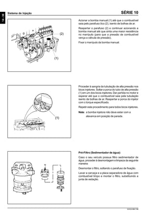 14-38
Sistema de Injeção
9.610.0.006.7108
SÉRIE 10
Acionar a bomba manual (1) até que o combustível
saia pelo parafuso ôco (2), isento de bolhas de ar.
Reapertar o parafuso (2) e continuar acionando a
bomba manual até que sinta uma maior resistência
no manípulo (para que a pressão de combustível
vença a válvula de pressão).
Fixar o manípulo da bomba manual.
Proceder à sangria da tubulação de alta pressão nos
bicos injetores. Soltar a porca do tubo de alta pressão
(1) em um dos bicos injetores.Dar partida no motor e
esperar até que o combustível saia pela tubulação
isento de bolhas de ar. Reapertar a porca do injetor
com o torque especificado.
Repetir este procedimento para todos bicos injetores.
Nota: a bomba injetora não deve estar com a
alavanca em posição de parada.
Pré-Filtro (Sedimentador de água):
Caso o seu veículo possua filtro sedimentador de
água, proceder à desmontagem e limpeza da seguinte
maneira:
Desmontar o filtro, soltando o parafuso de fixação.
Lavar a carcaça e a placa separadora de água com
combustível limpo e montar o filtro, substituindo a
junta de vedação.
(1)
(2)
 