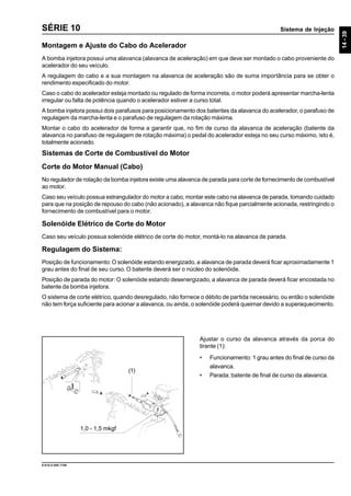 Sistema de Injeção
14-39
9.610.0.006.7108
SÉRIE 10
Ajustar o curso da alavanca através da porca do
tirante (1):
• Funcionamento: 1 grau antes do final de curso da
alavanca.
• Parada: batente de final de curso da alavanca.
Montagem e Ajuste do Cabo do Acelerador
A bomba injetora possui uma alavanca (alavanca de aceleração) em que deve ser montado o cabo proveniente do
acelerador do seu veículo.
A regulagem do cabo e a sua montagem na alavanca de aceleração são de suma importância para se obter o
rendimento especificado do motor.
Caso o cabo do acelerador esteja montado ou regulado de forma incorreta, o motor poderá apresentar marcha-lenta
irregular ou falta de potência quando o acelerador estiver a curso total.
A bomba injetora possui dois parafusos para posicionamento dos batentes da alavanca do acelerador, o parafuso de
regulagem da marcha-lenta e o parafuso de regulagem da rotação máxima.
Montar o cabo do acelerador de forma a garantir que, no fim de curso da alavanca de aceleração (batente da
alavanca no parafuso de regulagem de rotação máxima) o pedal do acelerador esteja no seu curso máximo, isto é,
totalmente acionado.
Sistemas de Corte de Combustível do Motor
Corte do Motor Manual (Cabo)
No regulador de rotação da bomba injetora existe uma alavanca de parada para corte de fornecimento de combustível
ao motor.
Caso seu veículo possua estrangulador do motor a cabo, montar este cabo na alavanca de parada, tomando cuidado
para que na posição de repouso do cabo (não acionado), a alavanca não fique parcialmente acionada, restringindo o
fornecimento de combustível para o motor.
Solenóide Elétrico de Corte do Motor
Caso seu veículo possua solenóide elétrico de corte do motor, montá-lo na alavanca de parada.
Regulagem do Sistema:
Posição de funcionamento:O solenóide estando energizado, a alavanca de parada deverá ficar aproximadamente 1
grau antes do final de seu curso. O batente deverá ser o núcleo do solenóide.
Posição de parada do motor:O solenóide estando desenergizado, a alavanca de parada deverá ficar encostada no
batente da bomba injetora.
O sistema de corte elétrico, quando desregulado, não fornece o débito de partida necessário, ou então o solenóide
não tem força suficiente para acionar a alavanca, ou ainda, o solenóide poderá queimar devido a superaquecimento.
1,0 - 1,5 mkgf
(1)
 