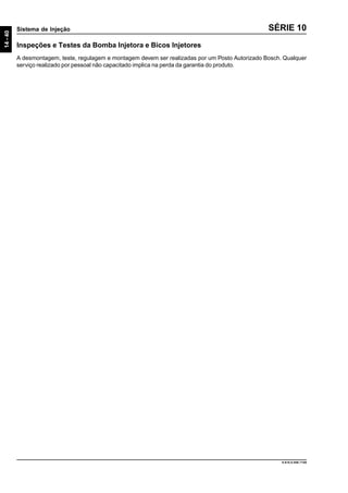 14-40
Sistema de Injeção
9.610.0.006.7108
SÉRIE 10
Inspeções e Testes da Bomba Injetora e Bicos Injetores
A desmontagem, teste, regulagem e montagem devem ser realizadas por um Posto Autorizado Bosch. Qualquer
serviço realizado por pessoal não capacitado implica na perda da garantia do produto.
 