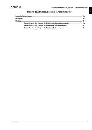 Sistema de Admissão, Escape eTurboalimentador
15-1
9.610.0.006.7108
SÉRIE 10
Sistema de Admissão, Escape e Turboalimentador
Notas de Desmontagem.................................................................................................................. 15-2
Inspeções ........................................................................................................................................ 15-2
Montagem........................................................................................................................................ 15-3
Especificação dosTorques de Aperto no Coletor de Admissão .............................. 15-3
Especificação dosTorques de Aperto no Coletor de Escape .................................. 15-4
Especificação dosTorques de Aperto noTurbocompressor.................................... 15-4
 