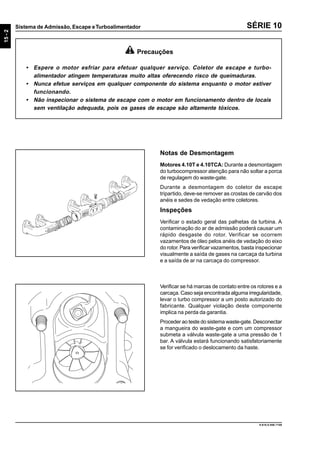 15-2
Sistema de Admissão, Escape eTurboalimentador
9.610.0.006.7108
SÉRIE 10
Notas de Desmontagem
Motores 4.10T e 4.10TCA: Durante a desmontagem
do turbocompressor atenção para não soltar a porca
de regulagem do waste-gate.
Durante a desmontagem do coletor de escape
tripartido, deve-se remover as crostas de carvão dos
anéis e sedes de vedação entre coletores.
Inspeções
Verificar o estado geral das palhetas da turbina. A
contaminação do ar de admissão poderá causar um
rápido desgaste do rotor. Verificar se ocorrem
vazamentos de óleo pelos anéis de vedação do eixo
do rotor.Para verificar vazamentos, basta inspecionar
visualmente a saída de gases na carcaça da turbina
e a saída de ar na carcaça do compressor.
Precauções
• Espere o motor esfriar para efetuar qualquer serviço. Coletor de escape e turbo-
alimentador atingem temperaturas muito altas oferecendo risco de queimaduras.
• Nunca efetue serviços em qualquer componente do sistema enquanto o motor estiver
funcionando.
• Não inspecionar o sistema de escape com o motor em funcionamento dentro de locais
sem ventilação adequada, pois os gases de escape são altamente tóxicos.
Verificar se há marcas de contato entre os rotores e a
carcaça. Caso seja encontrada alguma irregularidade,
levar o turbo compressor a um posto autorizado do
fabricante. Qualquer violação deste componente
implica na perda da garantia.
Proceder ao teste do sistema waste-gate. Desconectar
a mangueira do waste-gate e com um compressor
submeta a válvula waste-gate a uma pressão de 1
bar. A válvula estará funcionando satisfatoriamente
se for verificado o deslocamento da haste.
 