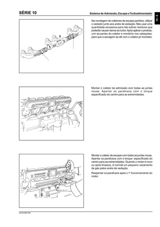 Sistema de Admissão, Escape eTurboalimentador
15-5
9.610.0.006.7108
SÉRIE 10
Na montagem de coletores de escape partidos, utilizar
o vedador junto aos anéis de vedação.Não usar uma
quantidade excessiva para não sobrar resíduos que
poderão causar danos ao turbo.Após aplicar o produto,
unir as partes do coletor e montá-lo nos cabeçotes,
para que a secagem se dê com o coletor já montado.
Montar o coletor de admissão com todas as juntas
novas. Apertar os parafusos com o torque
especificado do centro para as extremidades.
Montar o coletor de escape com todas as juntas novas.
Apertar os parafusos com o torque especificado do
centro para as extremidades. Quando o motor é novo
ou após limpeza, é normal um pequeno vazamento
de gás pelos anéis de vedação.
Reapertar os parafusos após o 1o
funcionamento do
motor.
 
