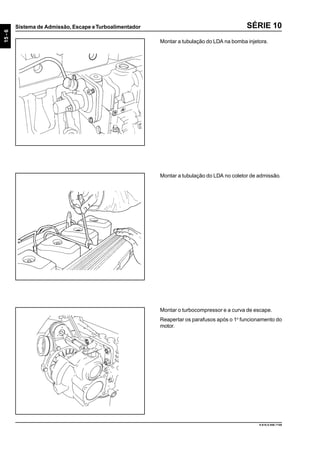 15-6
Sistema de Admissão, Escape eTurboalimentador
9.610.0.006.7108
SÉRIE 10
Montar a tubulação do LDA na bomba injetora.
Montar a tubulação do LDA no coletor de admissão.
Montar o turbocompressor e a curva de escape.
Reapertar os parafusos após o 1o
funcionamento do
motor.
 