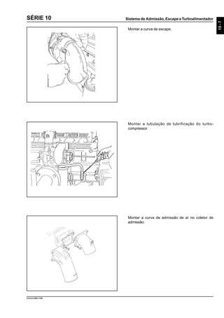 Sistema de Admissão, Escape eTurboalimentador
15-7
9.610.0.006.7108
SÉRIE 10
Montar a tubulação de lubrificação do turbo-
compressor.
Montar a curva de admissão de ar no coletor de
admissão.
Montar a curva de escape.
 