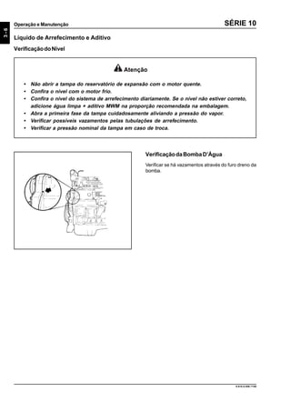 3-6
Operação e Manutenção
9.610.0.006.7108
SÉRIE 10
Líquido de Arrefecimento e Aditivo
VerificaçãodoNível
Atenção
• Não abrir a tampa do reservatório de expansão com o motor quente.
• Confira o nível com o motor frio.
• Confira o nível do sistema de arrefecimento diariamente. Se o nível não estiver correto,
adicione água limpa + aditivo MWM na proporção recomendada na embalagem.
• Abra a primeira fase da tampa cuidadosamente aliviando a pressão do vapor.
• Verificar possíveis vazamentos pelas tubulações de arrefecimento.
• Verificar a pressão nominal da tampa em caso de troca.
VerificaçãodaBombaD’Água
Verificar se há vazamentos através do furo dreno da
bomba.
 