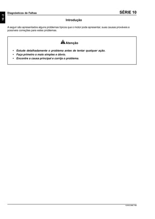 16-2
Diagnósticos de Falhas
9.610.0.006.7108
SÉRIE 10
Introdução
A seguir são apresentados alguns problemas típicos que o motor pode apresentar, suas causas prováveis e
possíveis correções para estes problemas.
Atenção
• Estude detalhadamente o problema antes de tentar qualquer ação.
• Faça primeiro o mais simples e óbvio.
• Encontre a causa principal e corrija o problema.
 