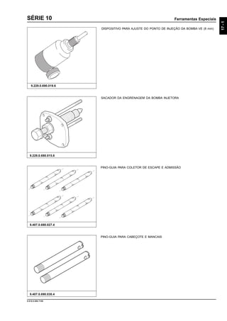 Ferramentas Especiais
17-1
9.610.0.006.7108
SÉRIE 10
DISPOSITIVO PARA AJUSTE DO PONTO DE INJEÇÃO DA BOMBA VE (8 mm)
9.229.0.690.019.6
9.407.0.690.030.4
9.229.0.690.015.6
PINO-GUIA PARA CABEÇOTE E MANCAIS
PINO-GUIA PARA COLETOR DE ESCAPE E ADMISSÃO
9.407.0.690.027.4
SACADOR DA ENGRENAGEM DA BOMBA INJETORA
 