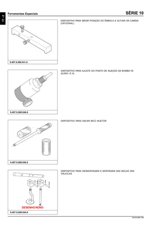 17-2
Ferramentas Especiais
9.610.0.006.7108
SÉRIE 10
DISPOSITIVO PARA DESMONTAGEM E MONTAGEM DAS MOLAS DAS
VÁLVULAS
9.407.0.690.044.6
DISPOSITIVO PARA SACAR BICO INJETOR
9.407.0.690.040.6
DISPOSITIVO PARA AJUSTE DO PONTO DE INJEÇÃO DA BOMBA VE
(EURO I E II)
9.407.0.690.046.6
DISPOSITIVO PARA MEDIR POSIÇÃO DO ÊMBOLO E ALTURA DA CAMISA
(OPCIONAL)
9.407.0.690.031.6
DESENHO NOVO
 