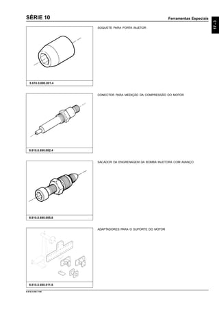 Ferramentas Especiais
17-3
9.610.0.006.7108
SÉRIE 10
SOQUETE PARA PORTA INJETOR
9.610.0.690.001.4
9.610.0.690.011.6
ADAPTADORES PARA O SUPORTE DO MOTOR
CONECTOR PARA MEDIÇÃO DA COMPRESSÃO DO MOTOR
9.610.0.690.002.4
SACADOR DA ENGRENAGEM DA BOMBA INJETORA COM AVANÇO
9.610.0.690.005.6
 