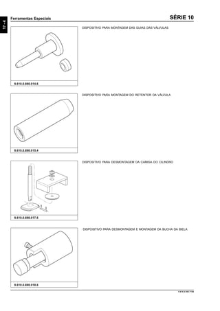 17-4
Ferramentas Especiais
9.610.0.006.7108
SÉRIE 10
9.610.0.690.018.6
DISPOSITIVO PARA DESMONTAGEM E MONTAGEM DA BUCHA DA BIELA
9.610.0.690.017.6
DISPOSITIVO PARA DESMONTAGEM DA CAMISA DO CILINDRO
DISPOSITIVO PARA MONTAGEM DO RETENTOR DA VÁLVULA
9.610.0.690.015.4
9.610.0.690.014.6
DISPOSITIVO PARA MONTAGEM DAS GUIAS DAS VÁLVULAS
 